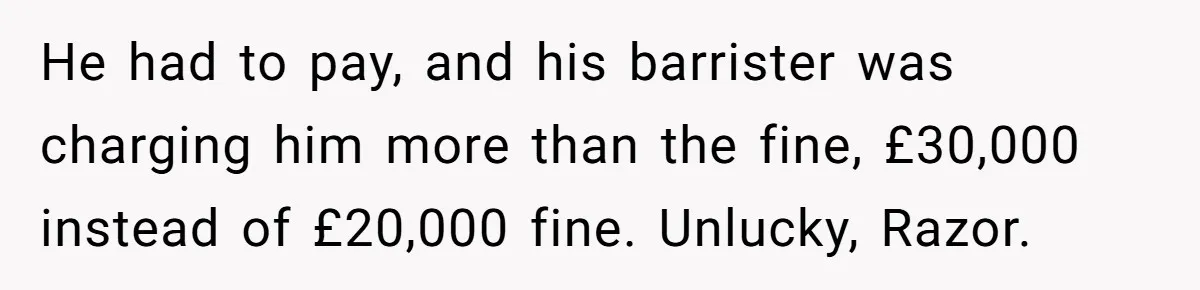 Dad Sends Ex Details Of Tiny Pay Rise And Watches Her Lawyer Bill Explode Over Two Dollars Monthly He had to pay, and his barrister was charging him more than the fine, £30,000 instead of £20,000 fine. Unlucky, Razor.