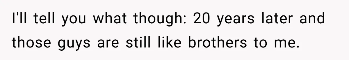 I'll tell you what though: 20 years later and those guys are still like brothers to me.