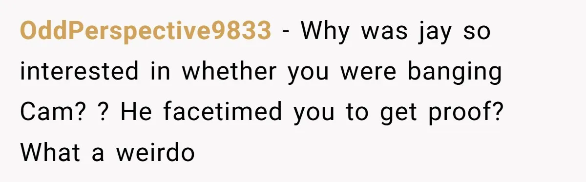 OddPerspective9833 - Why was jay so interested in whether you were banging Cam? ? He facetimed you to get proof? What a weirdo