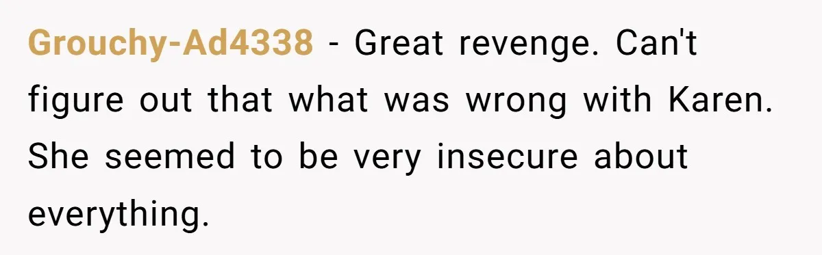 Grouchy-Ad4338 - Great revenge. Can't figure out that what was wrong with Karen. She seemed to be very insecure about everything.