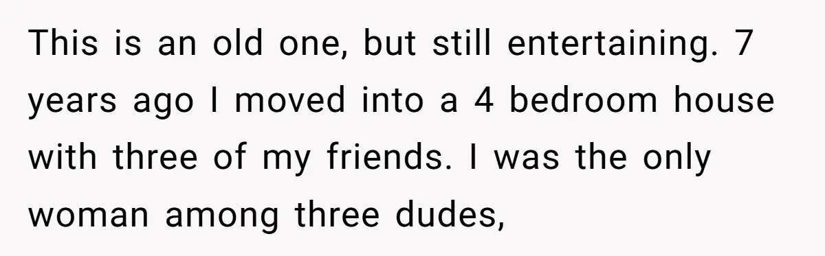 This is an old one, but still entertaining. 7 years ago I moved into a 4 bedroom house with three of my friends. I was the only woman among three...