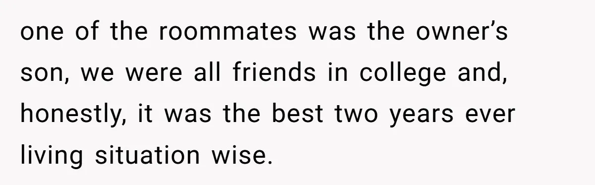 one of the roommates was the owner’s son, we were all friends in college and, honestly, it was the best two years ever living situation wise.