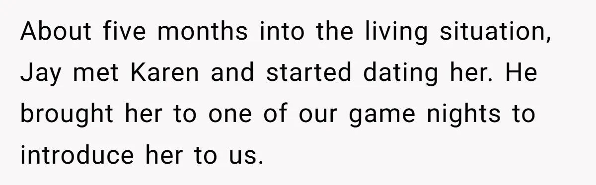 About five months into the living situation, Jay met Karen and started dating her. He brought her to one of our game nights to introduce her to us.