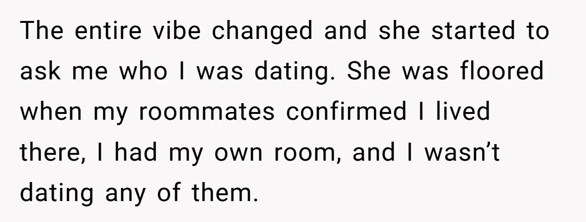 The entire vibe changed and she started to ask me who I was dating. She was floored when my roommates confirmed I lived there, I had my own room, and...