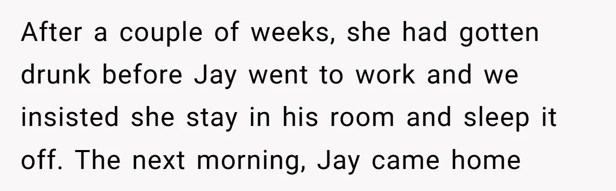 After a couple of weeks, she had gotten drunk before Jay went to work and we insisted she stay in his room and sleep it off. The next morning, Jay...