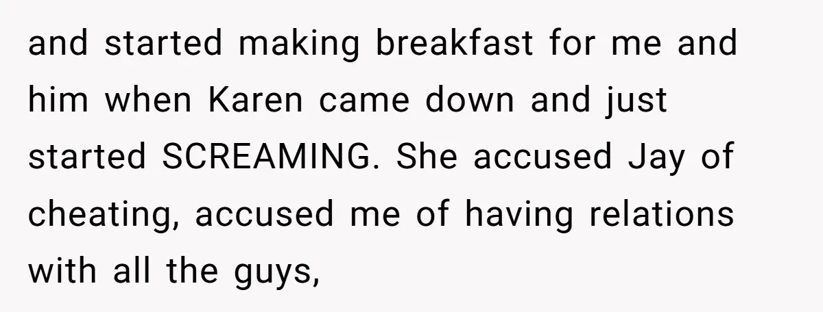 and started making breakfast for me and him when Karen came down and just started SCREAMING. She accused Jay of cheating, accused me of having relations with all the guys,