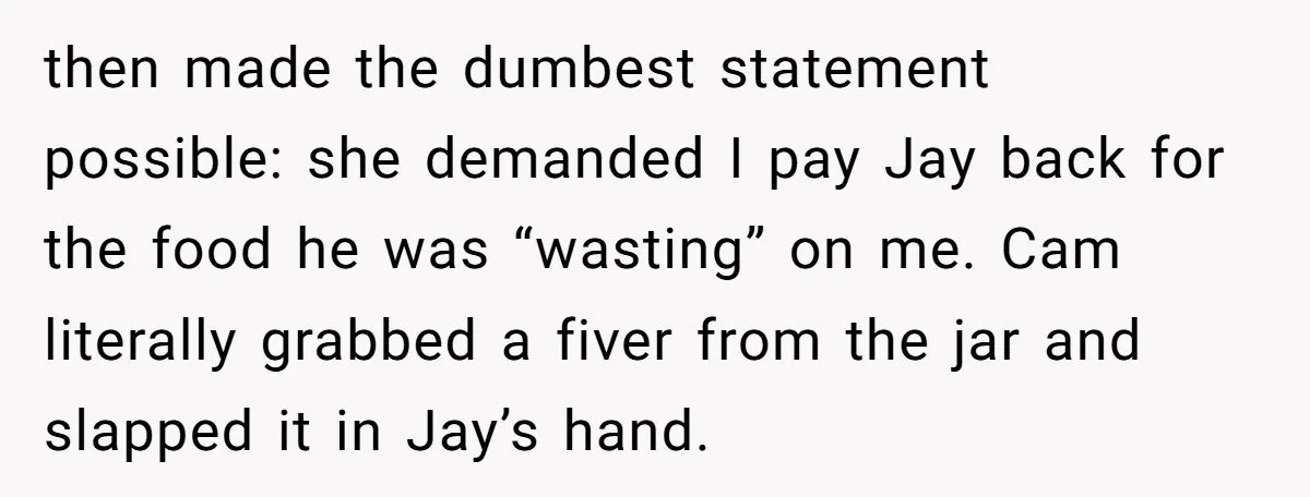 then made the dumbest statement possible: she demanded I pay Jay back for the food he was “wasting” on me. Cam literally grabbed a fiver from the jar and slapped...