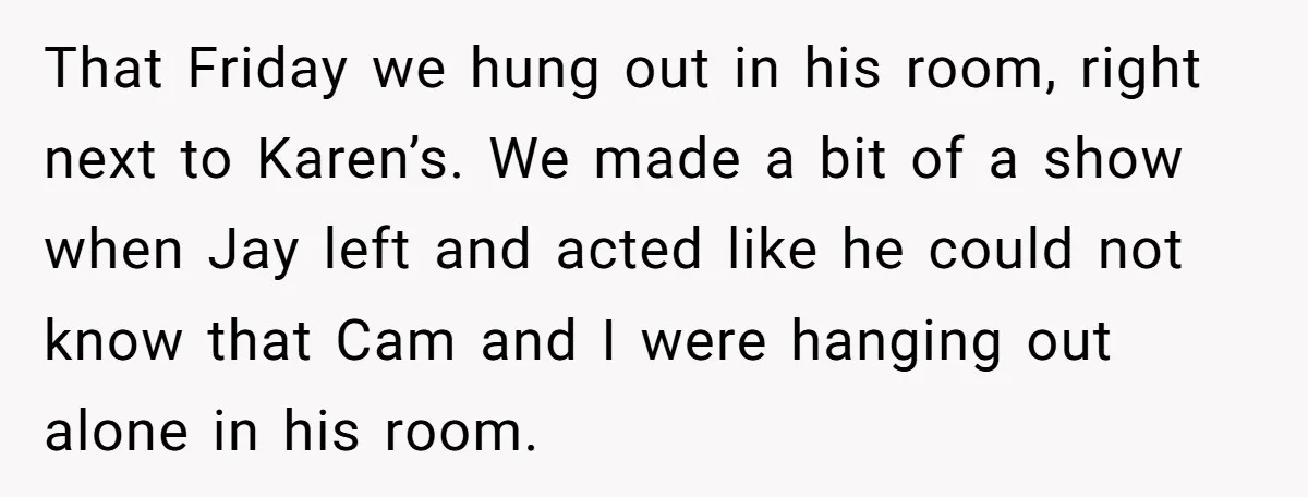That Friday we hung out in his room, right next to Karen’s. We made a bit of a show when Jay left and acted like he could not know that...