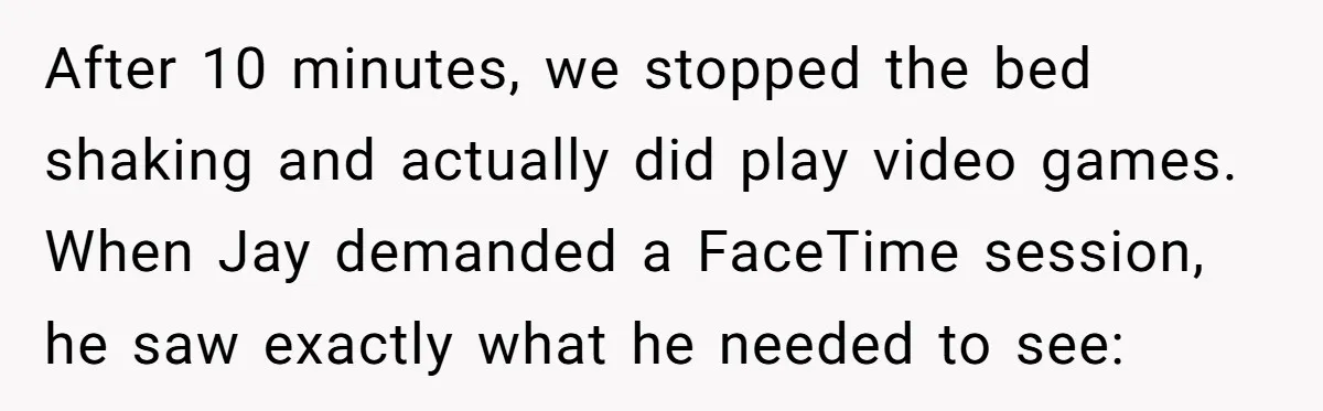 After 10 minutes, we stopped the bed shaking and actually did play video games. When Jay demanded a FaceTime session, he saw exactly what he needed to see: