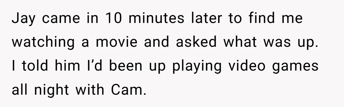 Jay came in 10 minutes later to find me watching a movie and asked what was up. I told him I’d been up playing video games all night with Cam.