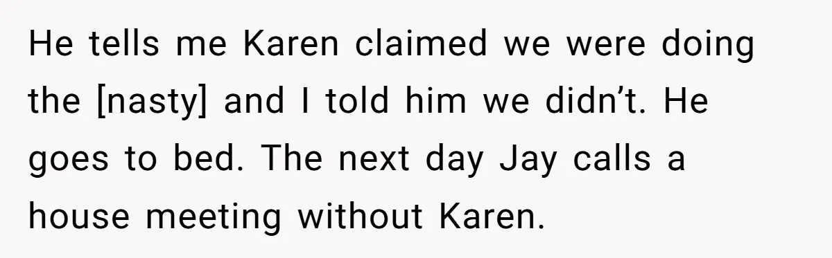 He tells me Karen claimed we were doing the [nasty] and I told him we didn’t. He goes to bed. The next day Jay calls a house meeting without Karen.