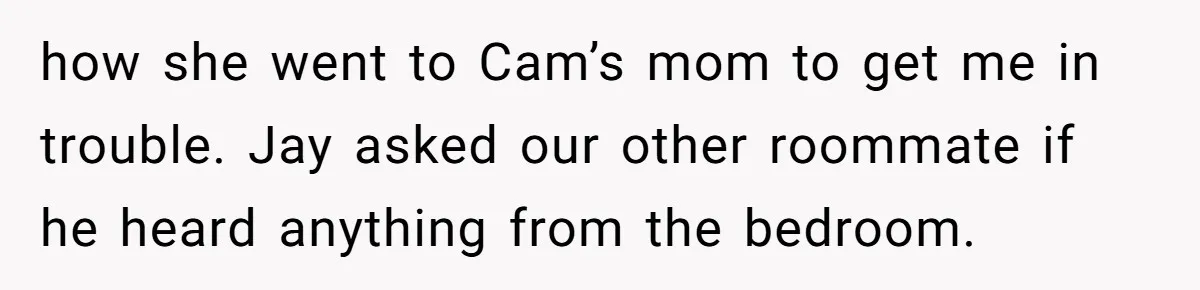 how she went to Cam’s mom to get me in trouble. Jay asked our other roommate if he heard anything from the bedroom.