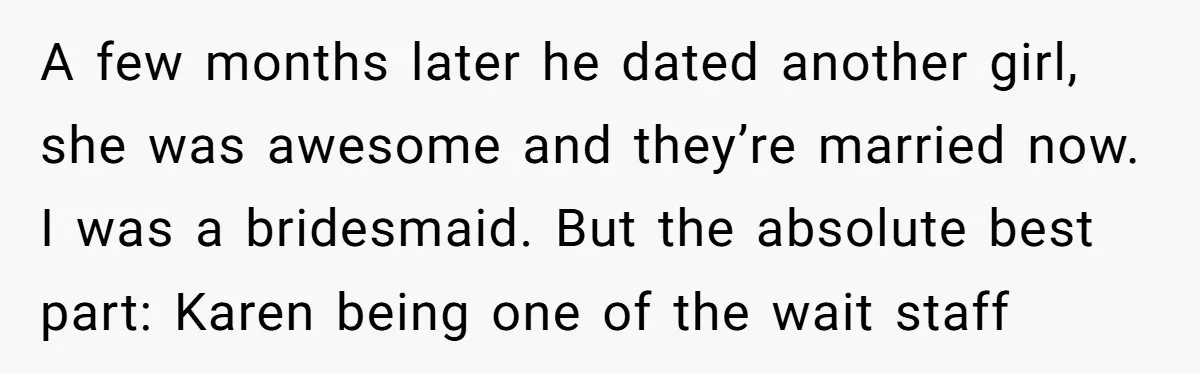 A few months later he dated another girl, she was awesome and they’re married now. I was a bridesmaid. But the absolute best part: Karen being one of the wait...
