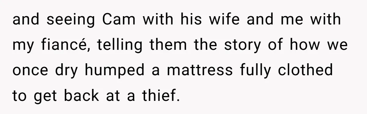 and seeing Cam with his wife and me with my fiancé, telling them the story of how we once dry humped a mattress fully clothed to get back at a...