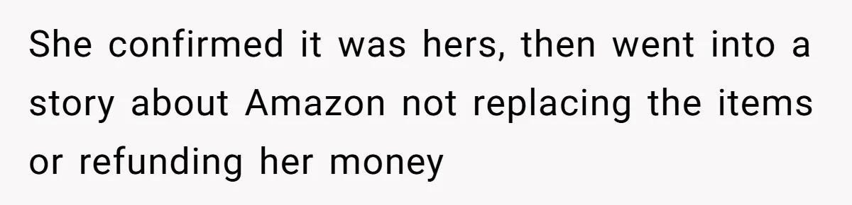 She confirmed it was hers, then went into a story about Amazon not replacing the items or refunding her money