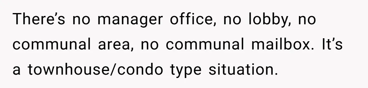 There’s no manager office, no lobby, no communal area, no communal mailbox. It’s a townhouse/condo type situation.