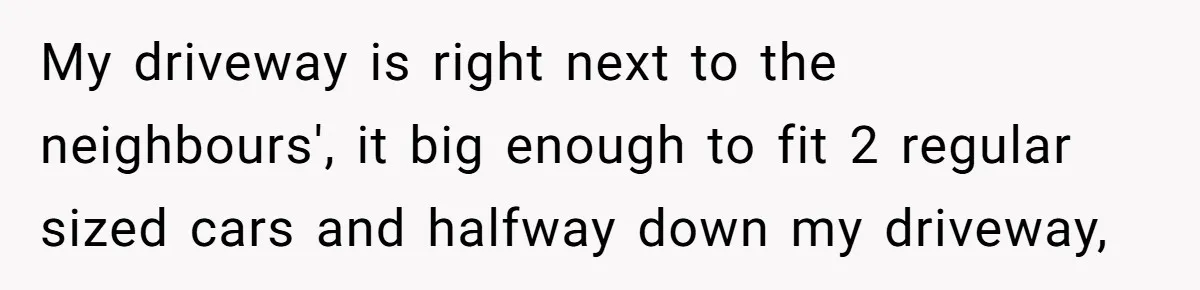 My driveway is right next to the neighbours', it big enough to fit 2 regular sized cars and halfway down my driveway,