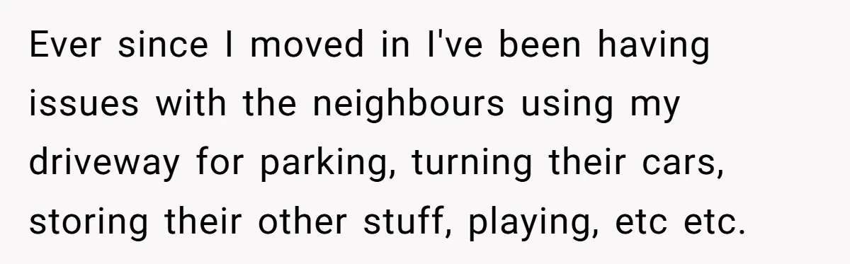 Ever since I moved in I've been having issues with the neighbours using my driveway for parking, turning their cars, storing their other stuff, playing, etc etc.