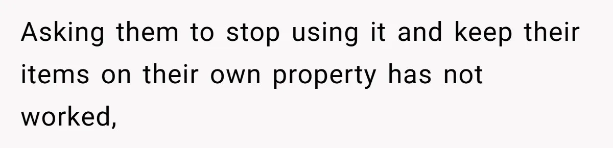 Asking them to stop using it and keep their items on their own property has not worked,