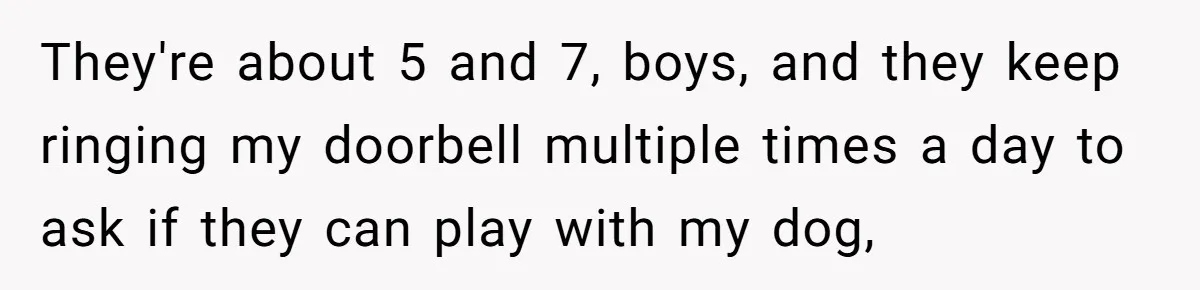 They're about 5 and 7, boys, and they keep ringing my doorbell multiple times a day to ask if they can play with my dog,