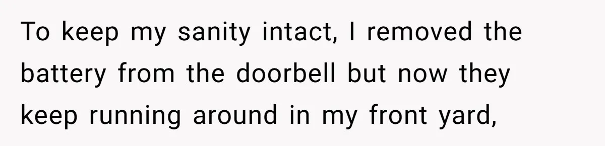 To keep my sanity intact, I removed the battery from the doorbell but now they keep running around in my front yard,