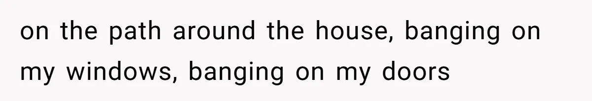on the path around the house, banging on my windows, banging on my doors