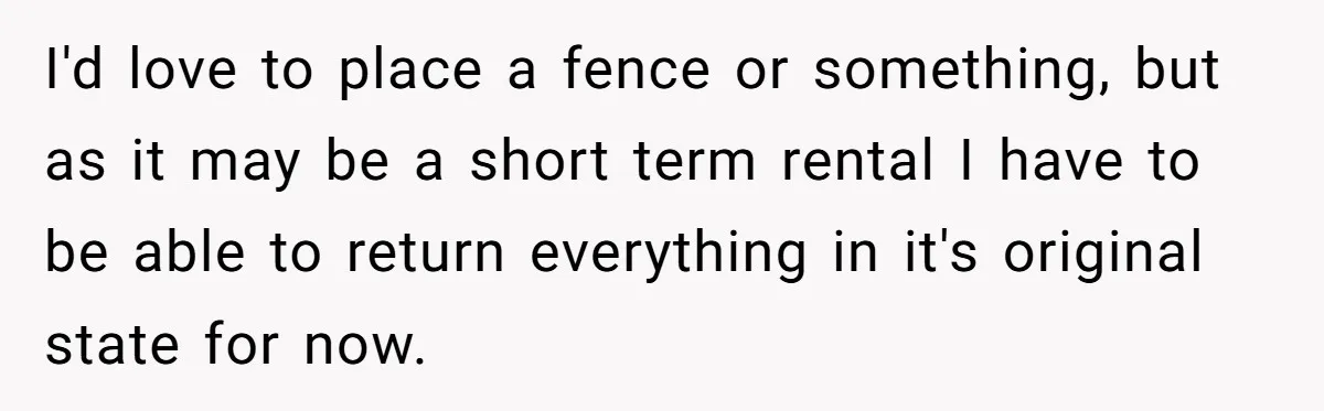 I'd love to place a fence or something, but as it may be a short term rental I have to be able to return everything in it's original state for...