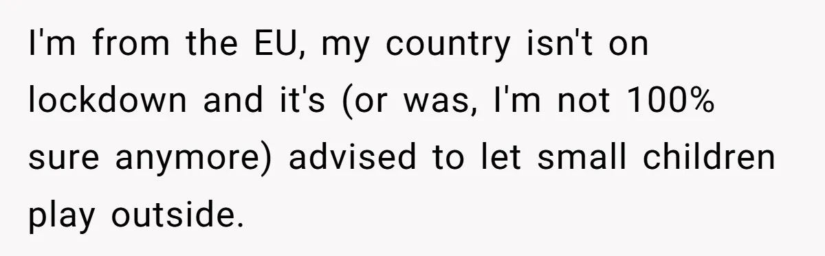 I'm from the EU, my country isn't on lockdown and it's (or was, I'm not 100% sure anymore) advised to let small children play outside.