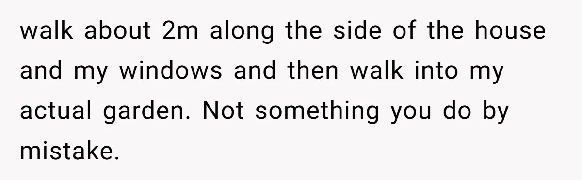 walk about 2m along the side of the house and my windows and then walk into my actual garden. Not something you do by mistake.