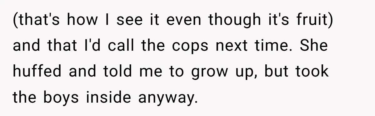 (that's how I see it even though it's fruit) and that I'd call the cops next time. She huffed and told me to grow up, but took the boys inside...