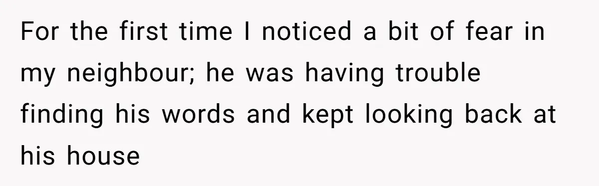 For the first time I noticed a bit of fear in my neighbour; he was having trouble finding his words and kept looking back at his house