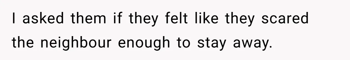 I asked them if they felt like they scared the neighbour enough to stay away.