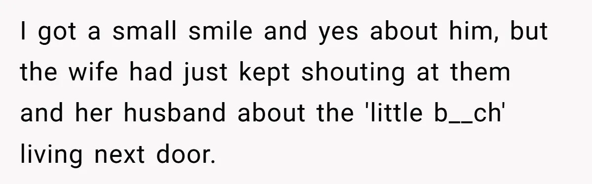 I got a small smile and yes about him, but the wife had just kept shouting at them and her husband about the 'little b__ch' living next door.