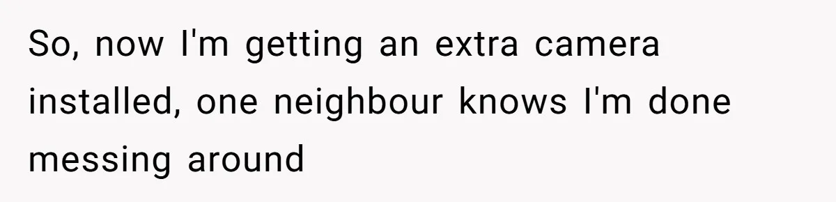 So, now I'm getting an extra camera installed, one neighbour knows I'm done messing around
