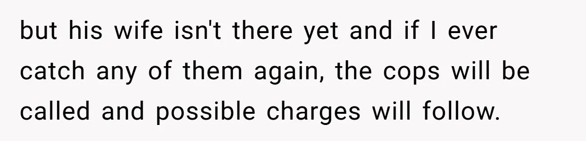 but his wife isn't there yet and if I ever catch any of them again, the cops will be called and possible charges will follow.