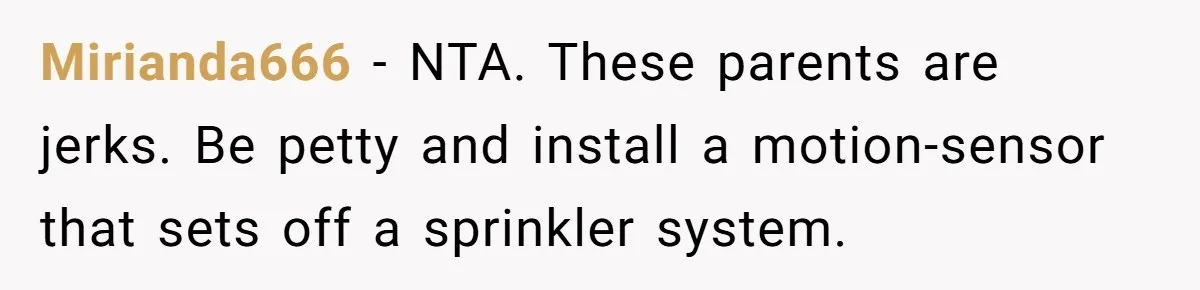 Mirianda666 − NTA. These parents are jerks. Be petty and install a motion-sensor that sets off a sprinkler system.