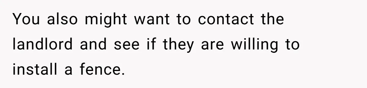 You also might want to contact the landlord and see if they are willing to install a fence.