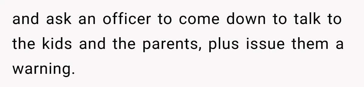 and ask an officer to come down to talk to the kids and the parents, plus issue them a warning.