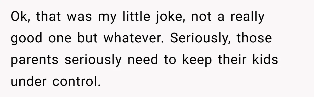 Ok, that was my little joke, not a really good one but whatever. Seriously, those parents seriously need to keep their kids under control.