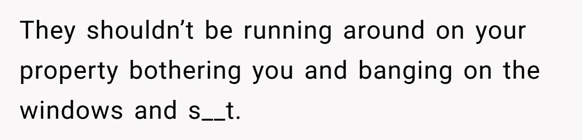 They shouldn’t be running around on your property bothering you and banging on the windows and s__t.