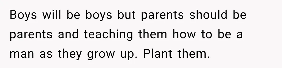 Boys will be boys but parents should be parents and teaching them how to be a man as they grow up. Plant them.