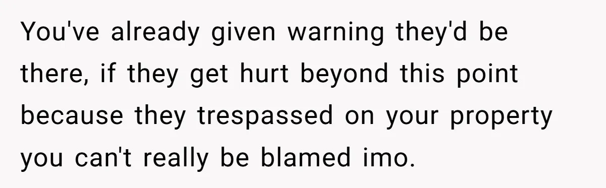 You've already given warning they'd be there, if they get hurt beyond this point because they trespassed on your property you can't really be blamed imo.