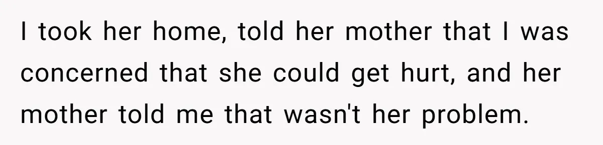 I took her home, told her mother that I was concerned that she could get hurt, and her mother told me that wasn't her problem.