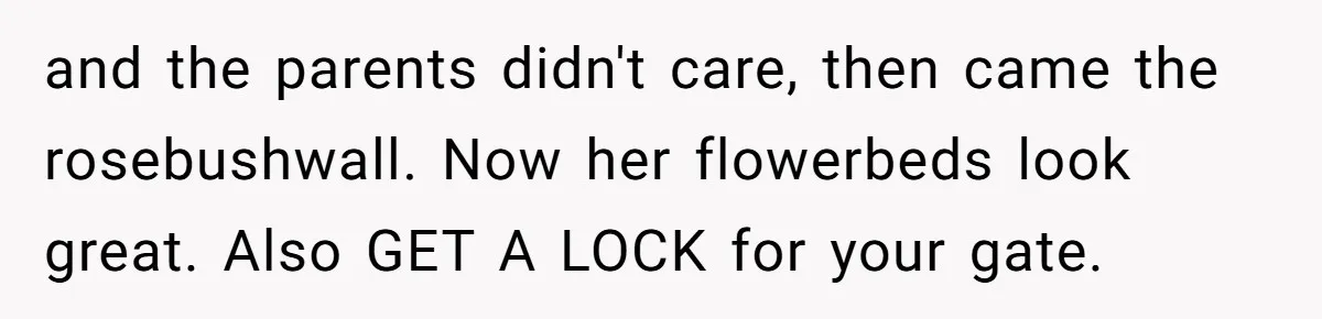 and the parents didn't care, then came the rosebushwall. Now her flowerbeds look great. Also GET A LOCK for your gate.