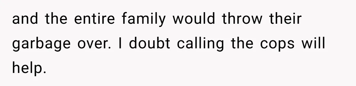 and the entire family would throw their garbage over. I doubt calling the cops will help.