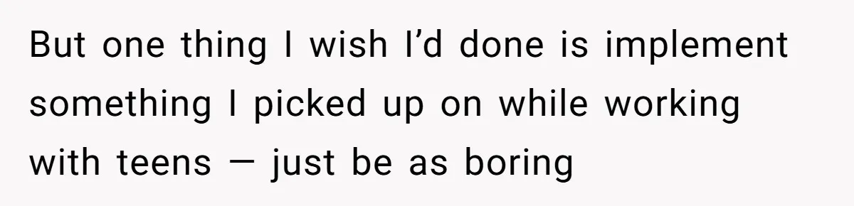 But one thing I wish I’d done is implement something I picked up on while working with teens — just be as boring