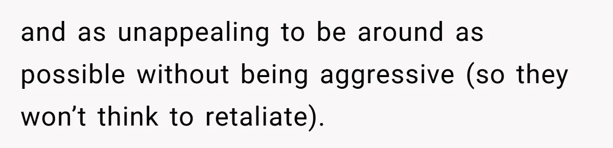and as unappealing to be around as possible without being aggressive (so they won’t think to retaliate).