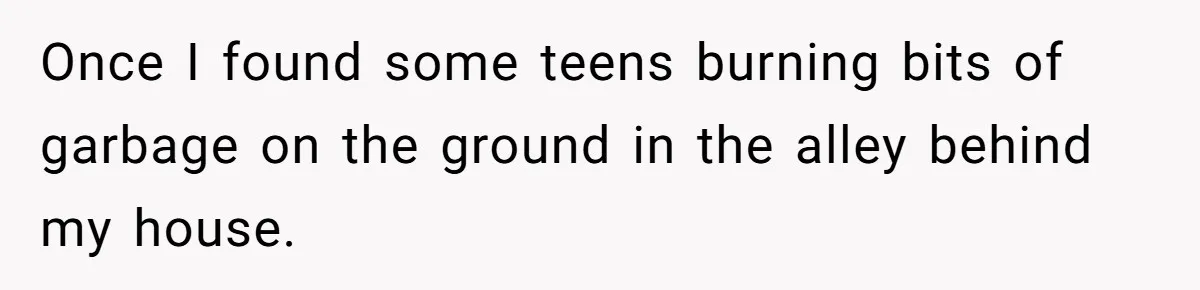 Once I found some teens burning bits of garbage on the ground in the alley behind my house.