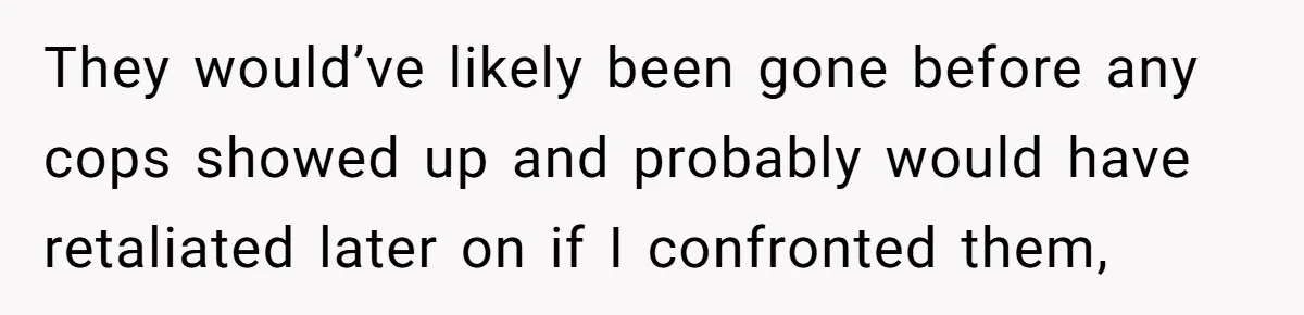 They would’ve likely been gone before any cops showed up and probably would have retaliated later on if I confronted them,