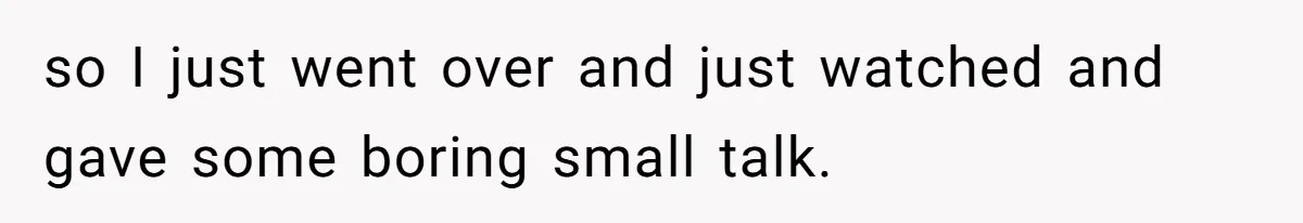 so I just went over and just watched and gave some boring small talk.